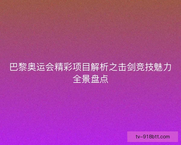 巴黎奥运会精彩项目解析之击剑竞技魅力全景盘点 巴黎奥运会精彩项目解析之击剑竞技魅力全景盘点