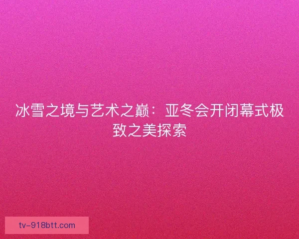 冰雪之境与艺术之巅：亚冬会开闭幕式极致之美探索
