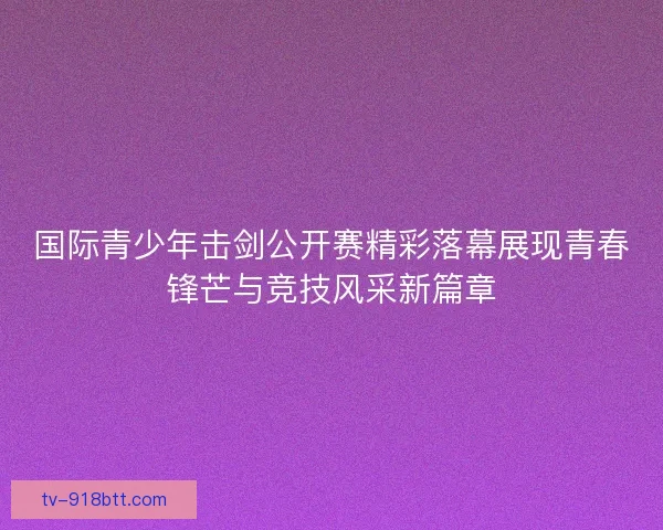 国际青少年击剑公开赛精彩落幕展现青春锋芒与竞技风采新篇章 国际青少年击剑公开赛精彩落幕展现青春锋芒与竞技风采新篇章