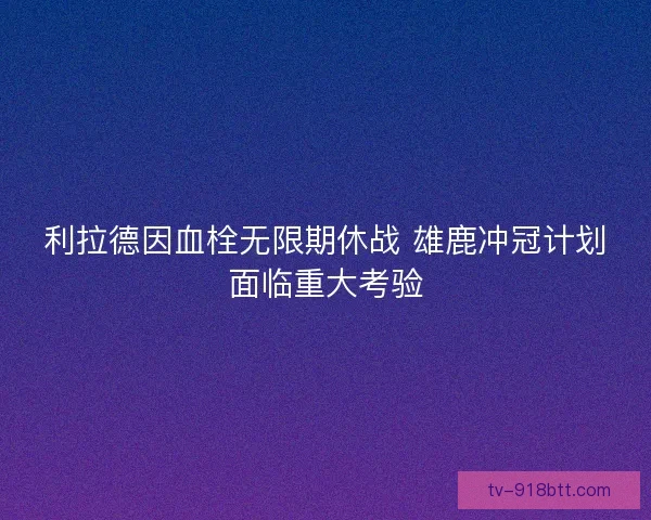 利拉德因血栓无限期休战 雄鹿冲冠计划面临重大考验