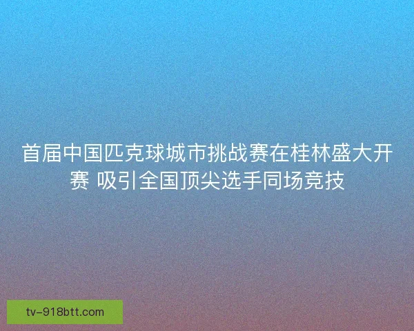 首届中国匹克球城市挑战赛在桂林盛大开赛 吸引全国顶尖选手同场竞技 首届中国匹克球城市挑战赛在桂林盛大开赛 吸引全国顶尖选手同场竞技