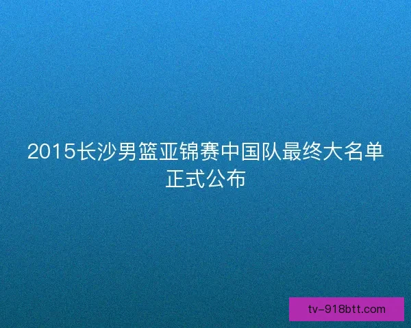 2015长沙男篮亚锦赛中国队最终大名单正式公布 2015长沙男篮亚锦赛中国队最终大名单正式公布