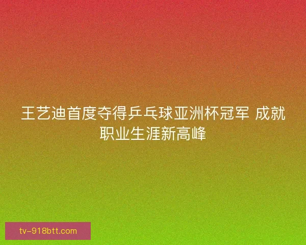 王艺迪首度夺得乒乓球亚洲杯冠军 成就职业生涯新高峰