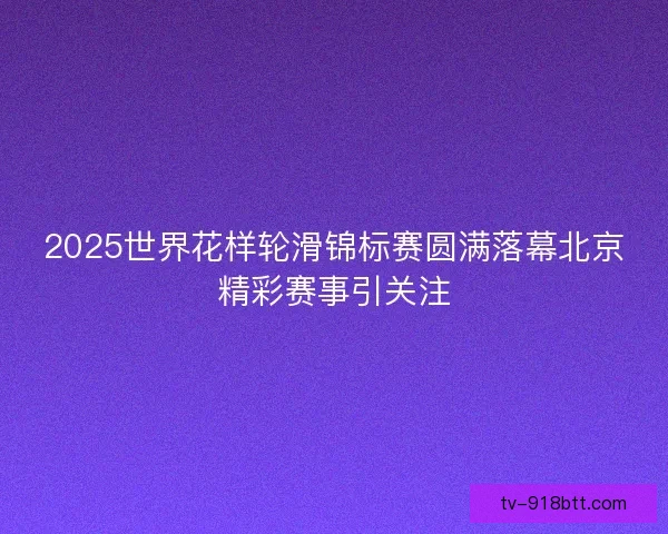 2025世界花样轮滑锦标赛圆满落幕北京精彩赛事引关注 2025世界花样轮滑锦标赛圆满落幕北京精彩赛事引关注