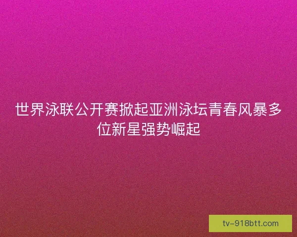 世界泳联公开赛掀起亚洲泳坛青春风暴多位新星强势崛起 世界泳联公开赛掀起亚洲泳坛青春风暴多位新星强势崛起